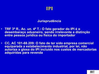 IPI 
Jurisprudência 
• TRF 3ª R., Ac. un. 4ª T.: O fato gerador do IPI é o 
desembaraço aduaneiro, sendo irrelevante a distinção 
entre pessoa jurídica ou física do importador 
• CC, AC 101-88.209: O fato de ter sido empresa comercial 
equiparada a estabelecimento industrial, por lei, não 
autoriza a glosa do IPI incluído nos custos de mercadorias 
adquiridas para revenda 
 