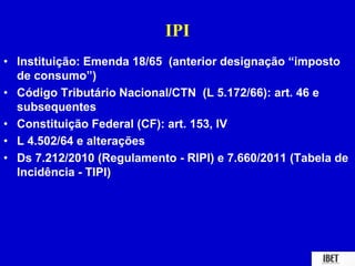IPI 
• Instituição: Emenda 18/65 (anterior designação “imposto 
de consumo”) 
• Código Tributário Nacional/CTN (L 5.172/66): art. 46 e 
subsequentes 
• Constituição Federal (CF): art. 153, IV 
• L 4.502/64 e alterações 
• Ds 7.212/2010 (Regulamento - RIPI) e 7.660/2011 (Tabela de 
Incidência - TIPI) 
 