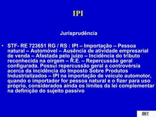 IPI 
Jurisprudência 
• STF- RE 723651 RG / RS : IPI – Importação – Pessoa 
natural – Automóvel – Ausência de atividade empresarial 
de venda – Afastada pelo juízo – Incidência do tributo 
reconhecida na oirgem – R.E. – Repercussão geral 
configurada. Possui repercussão geral a controvérsia 
acerca da incidência do Imposto Sobre Produtos 
Industrializados – IPI na importação de veículo automotor, 
quando o importador for pessoa natural e o fizer para uso 
próprio, considerados ainda os limites da lei complementar 
na definição do sujeito passivo 
 