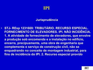 IPI 
Jurisprudência 
• STJ- REsp 1231669: TRIBUTÁRIO. RECURSO ESPECIAL. 
FORNECIMENTO DE ELEVADORES. IPI. NÃO INCIDÊNCIA. 
1. A atividade de fornecimento de elevadores, que envolve 
a produção sob encomenda e a instalação no edifício, 
encerra, precipuamente, uma obra de engenharia que 
complementa o serviço de construção civil, não se 
enquadrando no conceito de montagem industrial, para 
fins de incidência do IPI. 2. Recurso especial provido 
 