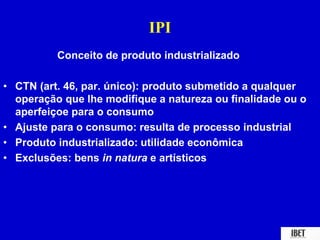 IPI 
Conceito de produto industrializado 
• CTN (art. 46, par. único): produto submetido a qualquer 
operação que lhe modifique a natureza ou finalidade ou o 
aperfeiçoe para o consumo 
• Ajuste para o consumo: resulta de processo industrial 
• Produto industrializado: utilidade econômica 
• Exclusões: bens in natura e artísticos 
 