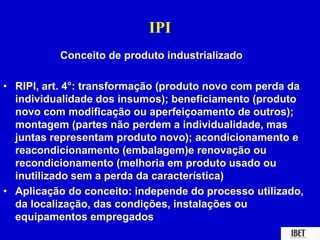IPI 
Conceito de produto industrializado 
• RIPI, art. 4°: transformação (produto novo com perda da 
individualidade dos insumos); beneficiamento (produto 
novo com modificação ou aperfeiçoamento de outros); 
montagem (partes não perdem a individualidade, mas 
juntas representam produto novo); acondicionamento e 
reacondicionamento (embalagem)e renovação ou 
recondicionamento (melhoria em produto usado ou 
inutilizado sem a perda da característica) 
• Aplicação do conceito: independe do processo utilizado, 
da localização, das condições, instalações ou 
equipamentos empregados 
 