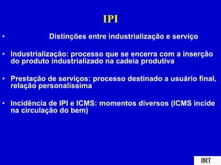 IPI 
• Distinções entre industrialização e serviço 
• Industrialização: processo que se encerra com a inserção 
do produto industrializado na cadeia produtiva 
• Prestação de serviços: processo destinado a usuário final, 
relação personalíssima 
• Incidência de IPI e ICMS: momentos diversos (ICMS incide 
na circulação do bem) 
 
