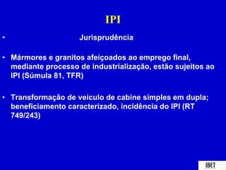 IPI 
• Jurisprudência 
• Mármores e granitos afeiçoados ao emprego final, 
mediante processo de industrialização, estão sujeitos ao 
IPI (Súmula 81, TFR) 
• Transformação de veículo de cabine simples em dupla; 
beneficiamento caracterizado, incidência do IPI (RT 
749/243) 
 