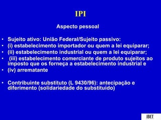 IPI 
Aspecto pessoal 
• Sujeito ativo: União Federal/Sujeito passivo: 
• (i) estabelecimento importador ou quem a lei equiparar; 
• (ii) estabelecimento industrial ou quem a lei equiparar; 
• (iii) estabelecimento comerciante de produto sujeitos ao 
imposto que os forneça a estabelecimento industrial e 
• (iv) arrematante 
• Contribuinte substituto (L 9430/96): antecipação e 
diferimento (solidariedade do substituído) 
 