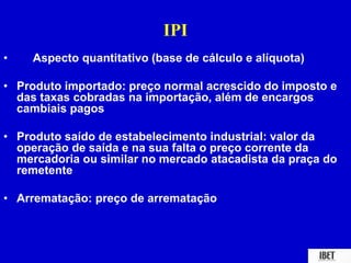 IPI 
• Aspecto quantitativo (base de cálculo e alíquota) 
• Produto importado: preço normal acrescido do imposto e 
das taxas cobradas na importação, além de encargos 
cambiais pagos 
• Produto saído de estabelecimento industrial: valor da 
operação de saída e na sua falta o preço corrente da 
mercadoria ou similar no mercado atacadista da praça do 
remetente 
• Arrematação: preço de arrematação 
 