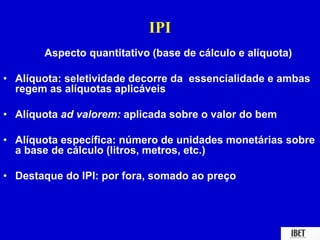 IPI 
Aspecto quantitativo (base de cálculo e alíquota) 
• Alíquota: seletividade decorre da essencialidade e ambas 
regem as alíquotas aplicáveis 
• Alíquota ad valorem: aplicada sobre o valor do bem 
• Alíquota específica: número de unidades monetárias sobre 
a base de cálculo (litros, metros, etc.) 
• Destaque do IPI: por fora, somado ao preço 
 