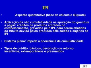 IPI 
• Aspecto quantitativo (base de cálculo e alíquota) 
• Aplicação da não cumulatividade na apuração do quantum 
a pagar: créditos de produtos entrados no 
estabelecimento, gravados pelo IPI, para serem abatidos 
do tributo devido pelos produtos dele saídos e sujeitos ao 
IPI 
• Sistema pleno: impede a ocorrência de cumulatividade 
• Tipos de crédito: básicos, devolução ou retorno, 
incentivos, extemporâneos e presumidos 
 
