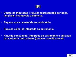 IPI 
• Objeto de tributação : riqueza representada por bens, 
tangíveis, intangíveis e dinheiro. 
• Riqueza nova: acrescida ao patrimônio. 
• Riqueza velha: já integrada ao patrimônio. 
• Riqueza consumida: integrada ao patrimônio e utilizada 
para adquirir outros bens (modelo constitucional). 
 