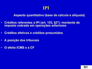 IPI 
Aspecto quantitativo (base de cálculo e alíquota) 
• Créditos referentes a IPI (art. 153, §3°): montante de 
imposto cobrado em operações anteriores 
• Créditos efetivos e créditos presumidos 
• A posição dos tribunais 
• O efeito ICMS e a CF 
 