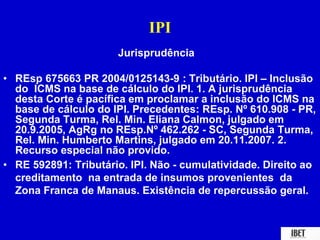IPI 
Jurisprudência 
• REsp 675663 PR 2004/0125143-9 : Tributário. IPI – Inclusão 
do ICMS na base de cálculo do IPI. 1. A jurisprudência 
desta Corte é pacífica em proclamar a inclusão do ICMS na 
base de cálculo do IPI. Precedentes: REsp. Nº 610.908 - PR, 
Segunda Turma, Rel. Min. Eliana Calmon, julgado em 
20.9.2005, AgRg no REsp.Nº 462.262 - SC, Segunda Turma, 
Rel. Min. Humberto Martins, julgado em 20.11.2007. 2. 
Recurso especial não provido. 
• RE 592891: Tributário. IPI. Não - cumulatividade. Direito ao 
creditamento na entrada de insumos provenientes da 
Zona Franca de Manaus. Existência de repercussão geral. 
 