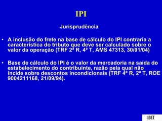 IPI 
Jurisprudência 
• A inclusão do frete na base de cálculo do IPI contraria a 
característica do tributo que deve ser calculado sobre o 
valor da operação (TRF 2ª R, 4ª T, AMS 47313, 30/01/04) 
• Base de cálculo do IPI é o valor da mercadoria na saída do 
estabelecimento do contribuinte, razão pela qual não 
incide sobre descontos incondicionais (TRF 4ª R, 2ª T, ROE 
9004211168, 21/09/94). 
 