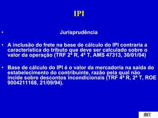 IPI 
• Jurisprudência 
• A inclusão do frete na base de cálculo do IPI contraria a 
característica do tributo que deve ser calculado sobre o 
valor da operação (TRF 2ª R, 4ª T, AMS 47313, 30/01/04) 
• Base de cálculo do IPI é o valor da mercadoria na saída do 
estabelecimento do contribuinte, razão pela qual não 
incide sobre descontos incondicionais (TRF 4ª R, 2ª T, ROE 
9004211168, 21/09/94). 
 