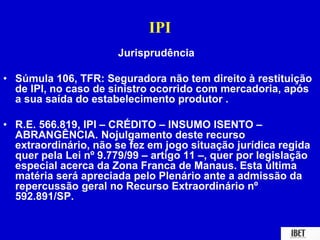 IPI 
Jurisprudência 
• Súmula 106, TFR: Seguradora não tem direito à restituição 
de IPI, no caso de sinistro ocorrido com mercadoria, após 
a sua saída do estabelecimento produtor . 
• R.E. 566.819, IPI – CRÉDITO – INSUMO ISENTO – 
ABRANGÊNCIA. Nojulgamento deste recurso 
extraordinário, não se fez em jogo situação jurídica regida 
quer pela Lei nº 9.779/99 – artigo 11 –, quer por legislação 
especial acerca da Zona Franca de Manaus. Esta última 
matéria será apreciada pelo Plenário ante a admissão da 
repercussão geral no Recurso Extraordinário nº 
592.891/SP. 
 