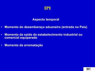 IPI 
Aspecto temporal 
• Momento do desembaraço aduaneiro (entrada no País) 
• Momento da saída do estabelecimento industrial ou 
comercial equiparado 
• Momento da arrematação 
 