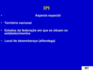 IPI 
• Aspecto espacial 
• Território nacional 
• Estados da federação em que se situam os 
estabelecimentos 
• Local de desembaraço (alfandega) 
 