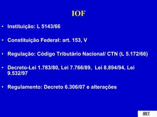 IOF 
• Instituição: L 5143/66 
• Constituição Federal: art. 153, V 
• Regulação: Código Tributário Nacional/ CTN (L 5.172/66) 
• Decreto-Lei 1.783/80, Lei 7.766/89, Lei 8.894/94, Lei 
9.532/97 
• Regulamento: Decreto 6.306/07 e alterações 
 