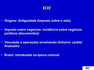 IOF 
• Origens: Antiguidade (imposto sobre o selo) 
• Imposto sobre negócios: incidência sobre negócios 
jurídicos (documentos) 
• Vínculado a operações envolvendo dinheiro: caráter 
financeiro 
• Brasil: introduzido na época colonial 
 