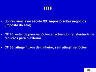 IOF 
• Sobrevivência no século XX: imposto sobre negócios 
(imposto do selo) 
• CF 46: estende para negócios envolvendo transferência de 
recursos para o exterior 
• CF 88: atinge fluxos de dinheiro, sem atingir negócios 
 
