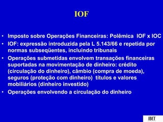 IOF 
• Imposto sobre Operações Financeiras: Polêmica IOF x IOC 
• IOF: expressão introduzida pela L 5.143/66 e repetida por 
normas subseqüentes, incluindo tribunais 
• Operações submetidas envolvem transações financeiras 
suportadas na movimentação de dinheiro: crédito 
(circulação do dinheiro), câmbio (compra de moeda), 
seguros (proteção com dinheiro) títulos e valores 
mobiliários (dinheiro investido) 
• Operações envolvendo a circulação do dinheiro 
 