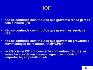 IOF 
• Não se confunde com tributos que gravam a renda gerada 
pelo dinheiro (IR) 
• Não se confunde com tributos que gravam os serviços 
(ISS) 
• Não se confunde com tributos que gravam ou gravaram a 
movimentação de recursos (IPMF/CPMF) 
• Incidência de IOF concomitante com outros tributos: as 
várias facetas de um mesmo negócio econômico 
(importação, empréstimo, etc.) 
 