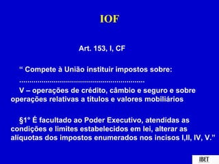 IOF 
Art. 153, I, CF 
“ Compete à União instituir impostos sobre: 
.............................................................. 
V – operações de crédito, câmbio e seguro e sobre 
operações relativas a títulos e valores mobiliários 
§1° É facultado ao Poder Executivo, atendidas as 
condições e limites estabelecidos em lei, alterar as 
alíquotas dos impostos enumerados nos incisos I,II, IV, V.” 
 