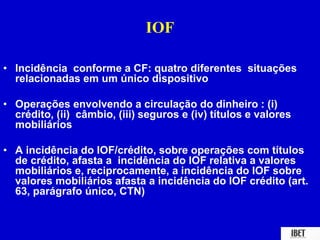 IOF 
• Incidência conforme a CF: quatro diferentes situações 
relacionadas em um único dispositivo 
• Operações envolvendo a circulação do dinheiro : (i) 
crédito, (ii) câmbio, (iii) seguros e (iv) títulos e valores 
mobiliários 
• A incidência do IOF/crédito, sobre operações com títulos 
de crédito, afasta a incidência do IOF relativa a valores 
mobiliários e, reciprocamente, a incidência do IOF sobre 
valores mobiliários afasta a incidência do IOF crédito (art. 
63, parágrafo único, CTN) 
 