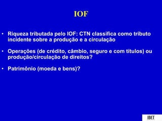 IOF 
• Riqueza tributada pelo IOF: CTN classifica como tributo 
incidente sobre a produção e a circulação 
• Operações (de crédito, câmbio, seguro e com títulos) ou 
produção/circulação de direitos? 
• Patrimônio (moeda e bens)? 
 