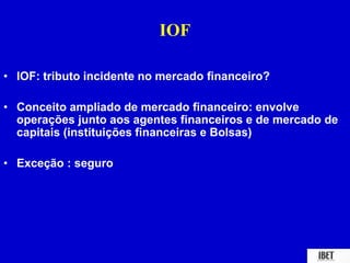 IOF 
• IOF: tributo incidente no mercado financeiro? 
• Conceito ampliado de mercado financeiro: envolve 
operações junto aos agentes financeiros e de mercado de 
capitais (instituições financeiras e Bolsas) 
• Exceção : seguro 
 