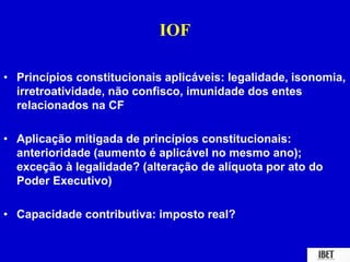 IOF 
• Princípios constitucionais aplicáveis: legalidade, isonomia, 
irretroatividade, não confisco, imunidade dos entes 
relacionados na CF 
• Aplicação mitigada de princípios constitucionais: 
anterioridade (aumento é aplicável no mesmo ano); 
exceção à legalidade? (alteração de alíquota por ato do 
Poder Executivo) 
• Capacidade contributiva: imposto real? 
 