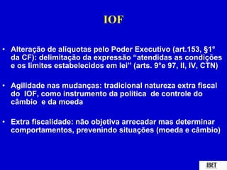 IOF 
• Alteração de alíquotas pelo Poder Executivo (art.153, §1° 
da CF): delimitação da expressão “atendidas as condições 
e os limites estabelecidos em lei” (arts. 9°e 97, II, IV, CTN) 
• Agilidade nas mudanças: tradicional natureza extra fiscal 
do IOF, como instrumento da política de controle do 
câmbio e da moeda 
• Extra fiscalidade: não objetiva arrecadar mas determinar 
comportamentos, prevenindo situações (moeda e câmbio) 
 