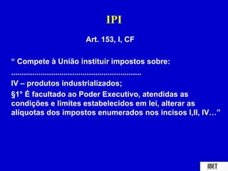 IPI 
Art. 153, I, CF 
“ Compete à União instituir impostos sobre: 
.............................................................. 
IV – produtos industrializados; 
§1° É facultado ao Poder Executivo, atendidas as 
condições e limites estabelecidos em lei, alterar as 
alíquotas dos impostos enumerados nos incisos I,II, IV…” 
 