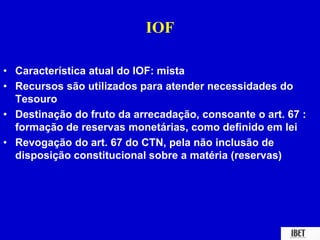 IOF 
• Característica atual do IOF: mista 
• Recursos são utilizados para atender necessidades do 
Tesouro 
• Destinação do fruto da arrecadação, consoante o art. 67 : 
formação de reservas monetárias, como definido em lei 
• Revogação do art. 67 do CTN, pela não inclusão de 
disposição constitucional sobre a matéria (reservas) 
 