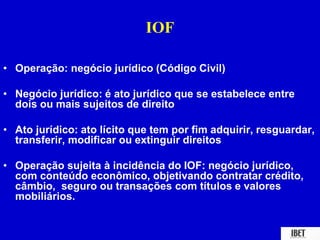 IOF 
• Operação: negócio jurídico (Código Civil) 
• Negócio jurídico: é ato jurídico que se estabelece entre 
dois ou mais sujeitos de direito 
• Ato jurídico: ato lícito que tem por fim adquirir, resguardar, 
transferir, modificar ou extinguir direitos 
• Operação sujeita à incidência do IOF: negócio jurídico, 
com conteúdo econômico, objetivando contratar crédito, 
câmbio, seguro ou transações com títulos e valores 
mobiliários. 
 
