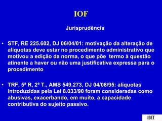IOF 
Jurisprudência 
• STF, RE 225.602, DJ 06/04/01: motivação da alteração de 
alíquotas deve estar no procedimento administrativo que 
motivou a edição da norma, o que põe termo à questão 
atinente a haver ou não uma justificativa expressa para o 
procedimento 
• TRF, 5ª R, 2ª T., AMS 549.273, DJ 04/08/95: alíquotas 
introduzidas pela Lei 8.033/90 foram consideradas como 
abusivas, exacerbando, em muito, a capacidade 
contributiva do sujeito passivo. 
 