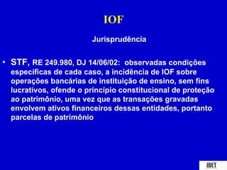 IOF 
Jurisprudência 
• STF, RE 249.980, DJ 14/06/02: observadas condições 
específicas de cada caso, a incidência de IOF sobre 
operações bancárias de instituição de ensino, sem fins 
lucrativos, ofende o princípio constitucional de proteção 
ao patrimônio, uma vez que as transações gravadas 
envolvem ativos financeiros dessas entidades, portanto 
parcelas de patrimônio 
 