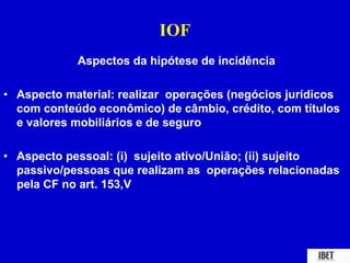 IOF 
Aspectos da hipótese de incidência 
• Aspecto material: realizar operações (negócios jurídicos 
com conteúdo econômico) de câmbio, crédito, com títulos 
e valores mobiliários e de seguro 
• Aspecto pessoal: (i) sujeito ativo/União; (ii) sujeito 
passivo/pessoas que realizam as operações relacionadas 
pela CF no art. 153,V 
 