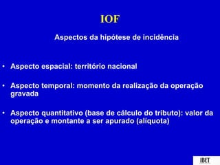 IOF 
Aspectos da hipótese de incidência 
• Aspecto espacial: território nacional 
• Aspecto temporal: momento da realização da operação 
gravada 
• Aspecto quantitativo (base de cálculo do tributo): valor da 
operação e montante a ser apurado (alíquota) 
 