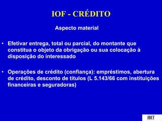 IOF - CRÉDITO 
Aspecto material 
• Efetivar entrega, total ou parcial, do montante que 
constitua o objeto da obrigação ou sua colocação à 
disposição do interessado 
• Operações de crédito (confiança): empréstimos, abertura 
de crédito, desconto de títulos (L 5.143/66 com instituições 
financeiras e seguradoras) 
 