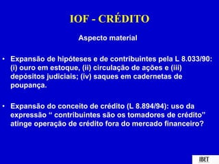 IOF - CRÉDITO 
Aspecto material 
• Expansão de hipóteses e de contribuintes pela L 8.033/90: 
(i) ouro em estoque, (ii) circulação de ações e (iii) 
depósitos judiciais; (iv) saques em cadernetas de 
poupança. 
• Expansão do conceito de crédito (L 8.894/94): uso da 
expressão “ contribuintes são os tomadores de crédito” 
atinge operação de crédito fora do mercado financeiro? 
 