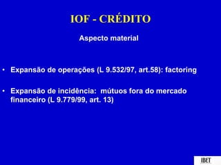 IOF - CRÉDITO 
Aspecto material 
• Expansão de operações (L 9.532/97, art.58): factoring 
• Expansão de incidência: mútuos fora do mercado 
financeiro (L 9.779/99, art. 13) 
 