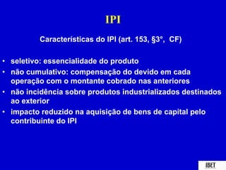IPI 
Características do IPI (art. 153, §3°, CF) 
• seletivo: essencialidade do produto 
• não cumulativo: compensação do devido em cada 
operação com o montante cobrado nas anteriores 
• não incidência sobre produtos industrializados destinados 
ao exterior 
• impacto reduzido na aquisição de bens de capital pelo 
contribuinte do IPI 
 