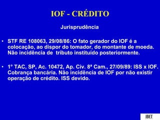 IOF - CRÉDITO 
Jurisprudência 
• STF RE 108063, 29/08/86: O fato gerador do IOF é a 
colocação, ao dispor do tomador, do montante de moeda. 
Não incidência de tributo instituído posteriormente. 
• 1° TAC, SP, Ac. 10472, Ap. Civ. 8ª Cam., 27/09/89: ISS x IOF. 
Cobrança bancária. Não incidência de IOF por não existir 
operação de crédito. ISS devido. 
 
