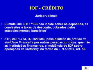 IOF - CRÉDITO 
Jurisprudência 
• Súmula 588, STF: “ISS não incide sobre os depósitos, as 
comissões e taxas de desconto, cobrados pelos 
estabelecimentos bancários” 
• STF, ADI 1.763, DJ 26/09/03: possibilidade de prática de 
atividade financeira por outras pessoas jurídicas, que não 
as instituições financeiras, e incidência do IOF sobre 
operações de factoring, na forma da L. 9.532/97, art. 58. 
 
