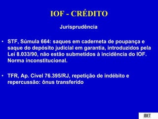 IOF - CRÉDITO 
Jurisprudência 
• STF, Súmula 664: saques em caderneta de poupança e 
saque do depósito judicial em garantia, introduzidos pela 
Lei 8.033/90, não estão submetidos à incidência do IOF. 
Norma inconstitucional. 
• TFR, Ap. Cível 76.395/RJ, repetição de indébito e 
repercussão: ônus transferido 
 
