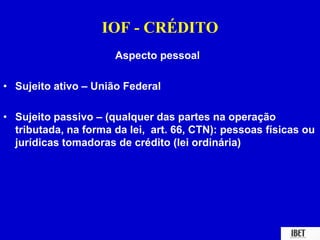 IOF - CRÉDITO 
Aspecto pessoal 
• Sujeito ativo – União Federal 
• Sujeito passivo – (qualquer das partes na operação 
tributada, na forma da lei, art. 66, CTN): pessoas físicas ou 
jurídicas tomadoras de crédito (lei ordinária) 
 
