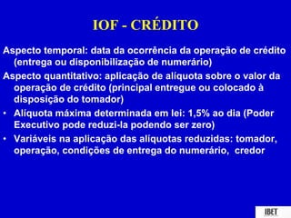 IOF - CRÉDITO 
Aspecto temporal: data da ocorrência da operação de crédito 
(entrega ou disponibilização de numerário) 
Aspecto quantitativo: aplicação de alíquota sobre o valor da 
operação de crédito (principal entregue ou colocado à 
disposição do tomador) 
• Alíquota máxima determinada em lei: 1,5% ao dia (Poder 
Executivo pode reduzi-la podendo ser zero) 
• Variáveis na aplicação das alíquotas reduzidas: tomador, 
operação, condições de entrega do numerário, credor 
 