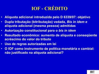 IOF - CRÉDITO 
• Alíquota adicional introduzida pelo D 6339/07: objetivo 
• Dupla tributação (bitributação) vedada, Bis in idem e 
alíquota adicional (mesma pessoa) admitidas 
• Autorização constitucional para o bis in idem 
• Resultado econômico: aumento de alíquota e conseqüente 
acréscimo do valor do tributo 
• Uso de regras autorizadas em lei 
• O IOF como instrumento de política monetária e cambial: 
não justificado na alíquota adicional? 
 