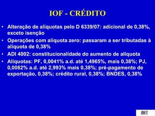 IOF - CRÉDITO 
• Alteração de alíquotas pelo D 6339/07: adicional de 0,38%, 
exceto isenção 
• Operações com alíquota zero: passaram a ser tributadas à 
alíquota de 0,38% 
• ADI 4002: constitucionalidade do aumento de alíquota 
• Alíquotas: PF, 0,0041% a.d. até 1,4965%, mais 0,38%; PJ, 
0,0082% a.d. até 2,993% mais 0,38%; pré-pagamento de 
exportação, 0,38%; crédito rural, 0,38%; BNDES, 0,38% 
 
