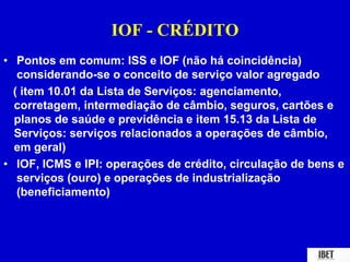 IOF - CRÉDITO 
• Pontos em comum: ISS e IOF (não há coincidência) 
considerando-se o conceito de serviço valor agregado 
( item 10.01 da Lista de Serviços: agenciamento, 
corretagem, intermediação de câmbio, seguros, cartões e 
planos de saúde e previdência e item 15.13 da Lista de 
Serviços: serviços relacionados a operações de câmbio, 
em geral) 
• IOF, ICMS e IPI: operações de crédito, circulação de bens e 
serviços (ouro) e operações de industrialização 
(beneficiamento) 
 